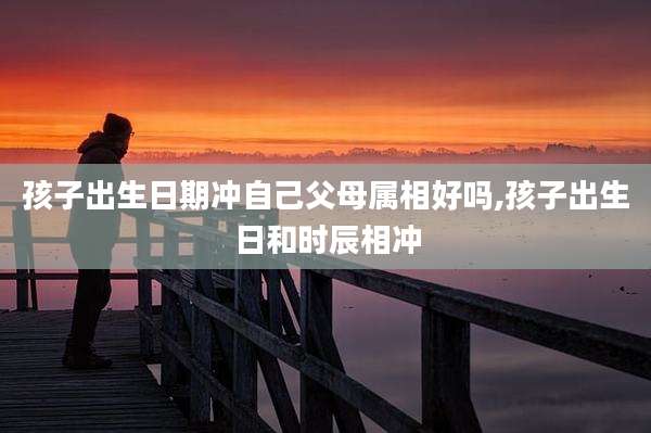 孩子出生日期冲自己父母属相好吗,孩子出生日和时辰相冲