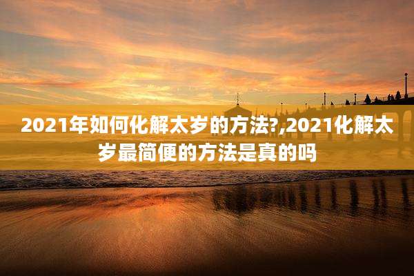2021年如何化解太岁的方法?,2021化解太岁最简便的方法是真的吗