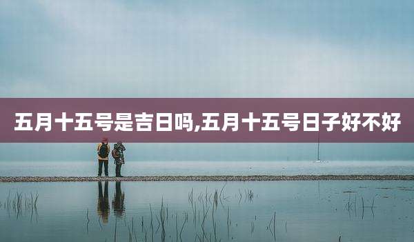 五月十五号是吉日吗,五月十五号日子好不好
