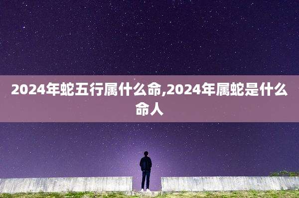 2024年蛇五行属什么命,2024年属蛇是什么命人