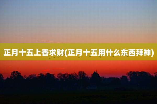 正月十五上香求财(正月十五用什么东西拜神)