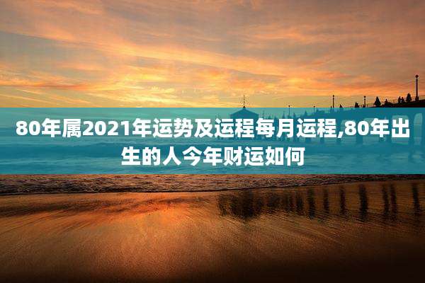 80年属2021年运势及运程每月运程,80年出生的人今年财运如何