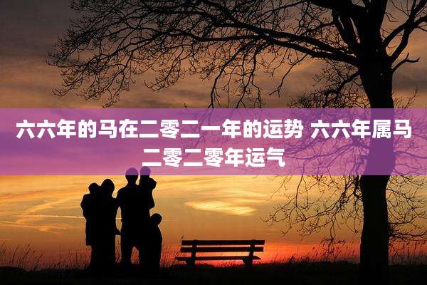 六六年的马在二零二一年的运势 六六年属马二零二零年运气