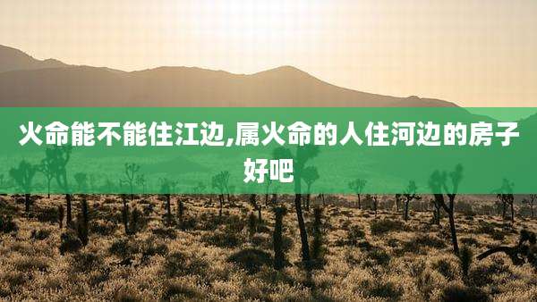火命能不能住江边,属火命的人住河边的房子好吧