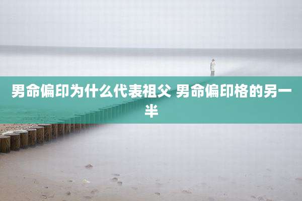男命偏印为什么代表祖父 男命偏印格的另一半