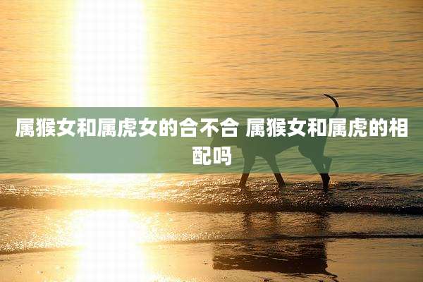 属猴女和属虎女的合不合 属猴女和属虎的相配吗