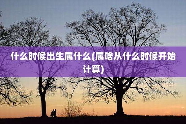 什么时候出生属什么(属啥从什么时候开始计算)