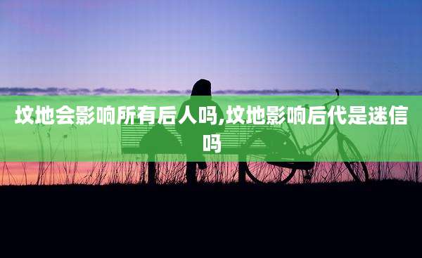 坟地会影响所有后人吗,坟地影响后代是迷信吗