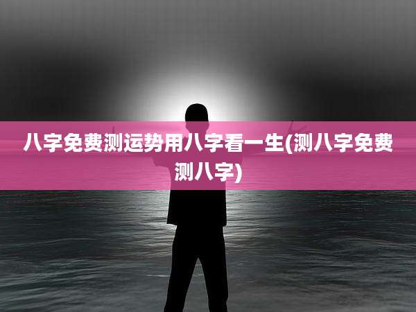 八字免费测运势用八字看一生(测八字免费测八字)