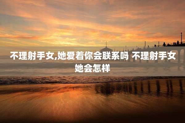 不理射手女,她爱着你会联系吗 不理射手女她会怎样