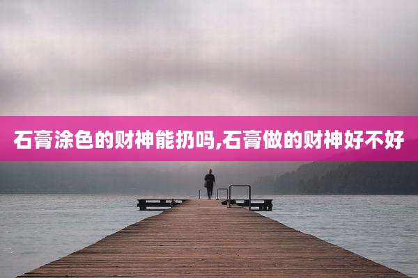 石膏涂色的财神能扔吗,石膏做的财神好不好