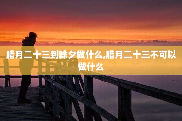 腊月二十三到除夕做什么,腊月二十三不可以做什么
