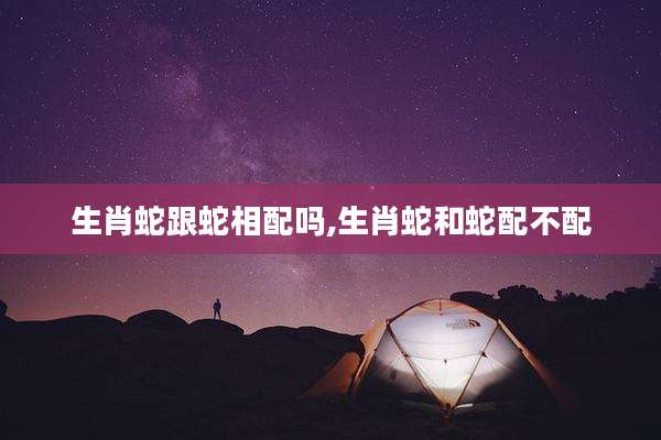 生肖蛇跟蛇相配吗,生肖蛇和蛇配不配