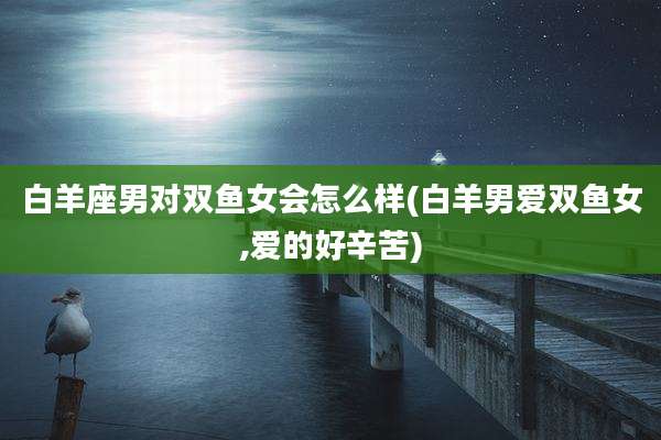 白羊座男对双鱼女会怎么样(白羊男爱双鱼女,爱的好辛苦)