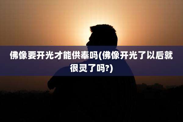 佛像要开光才能供奉吗(佛像开光了以后就很灵了吗?)