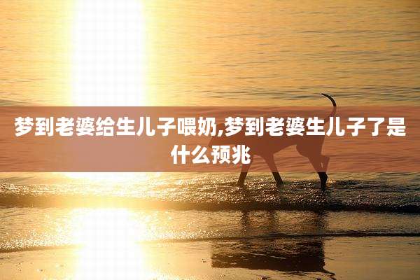 梦到老婆给生儿子喂奶,梦到老婆生儿子了是什么预兆