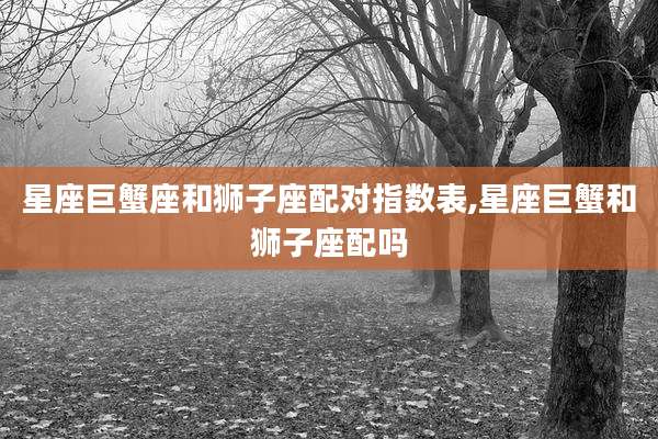 星座巨蟹座和狮子座配对指数表,星座巨蟹和狮子座配吗