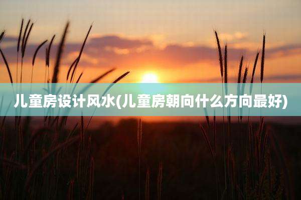 儿童房设计风水(儿童房朝向什么方向最好)