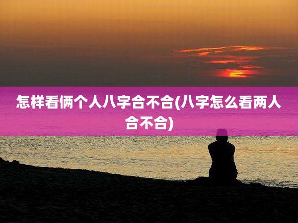 怎样看俩个人八字合不合(八字怎么看两人合不合)