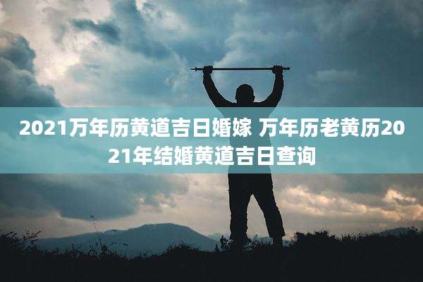 2021万年历黄道吉日婚嫁 万年历老黄历2021年结婚黄道吉日查询