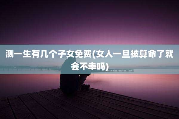 测一生有几个子女免费(女人一旦被算命了就会不幸吗)