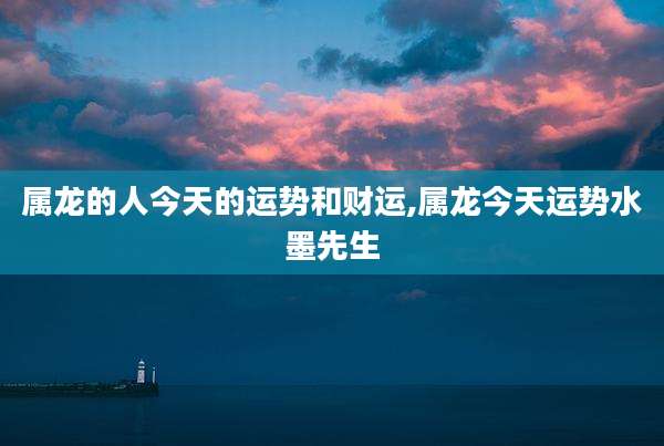 属龙的人今天的运势和财运,属龙今天运势水墨先生