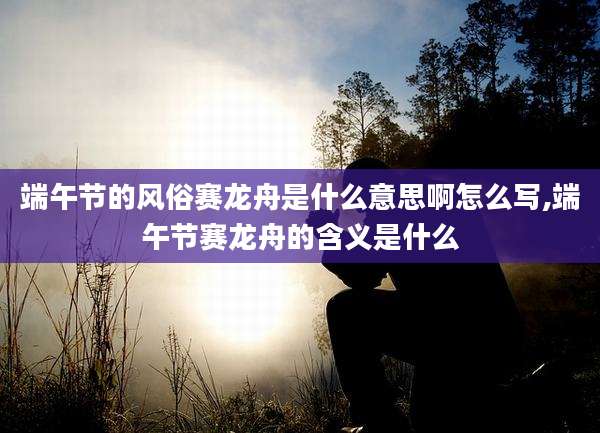 端午节的风俗赛龙舟是什么意思啊怎么写,端午节赛龙舟的含义是什么