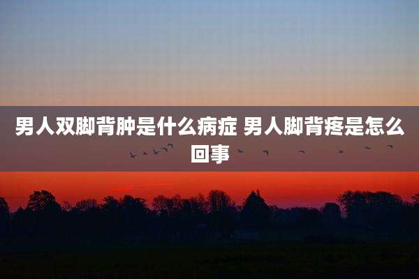 男人双脚背肿是什么病症 男人脚背疼是怎么回事