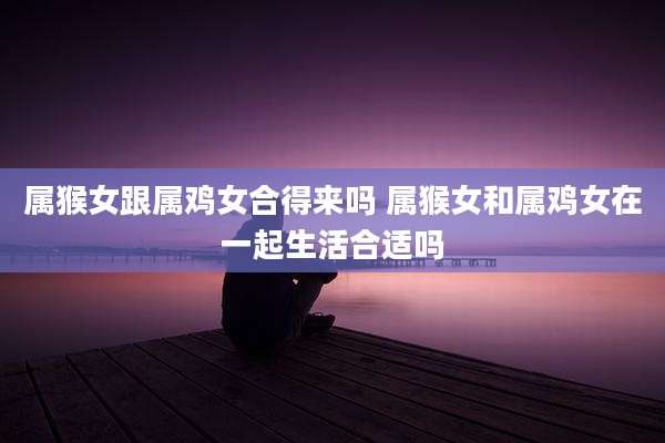 属猴女跟属鸡女合得来吗 属猴女和属鸡女在一起生活合适吗