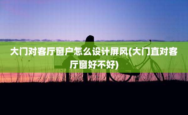 大门对客厅窗户怎么设计屏风(大门直对客厅窗好不好)
