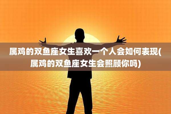 属鸡的双鱼座女生喜欢一个人会如何表现(属鸡的双鱼座女生会照顾你吗)