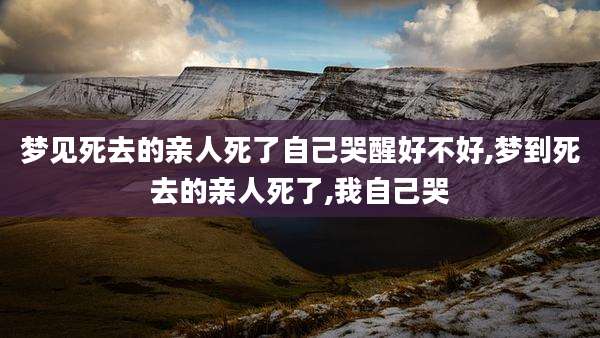 梦见死去的亲人死了自己哭醒好不好,梦到死去的亲人死了,我自己哭