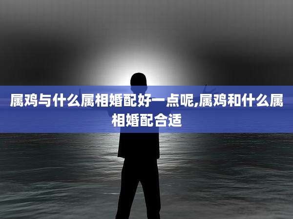 属鸡与什么属相婚配好一点呢,属鸡和什么属相婚配合适
