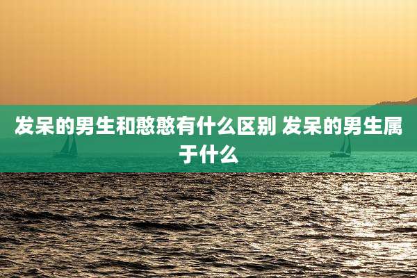 发呆的男生和憨憨有什么区别 发呆的男生属于什么