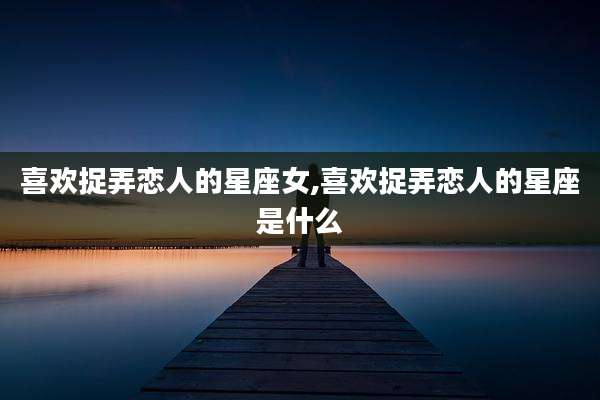 喜欢捉弄恋人的星座女,喜欢捉弄恋人的星座是什么