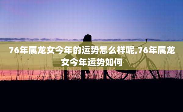 76年属龙女今年的运势怎么样呢,76年属龙女今年运势如何