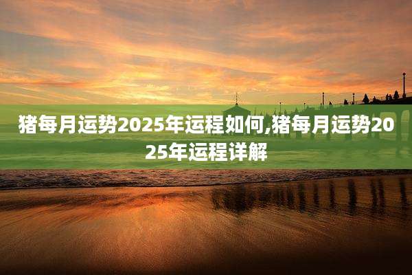 猪每月运势2025年运程如何,猪每月运势2025年运程详解