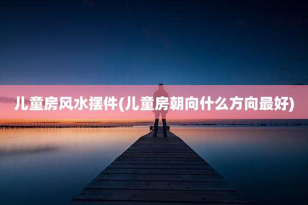 儿童房风水摆件(儿童房朝向什么方向最好)