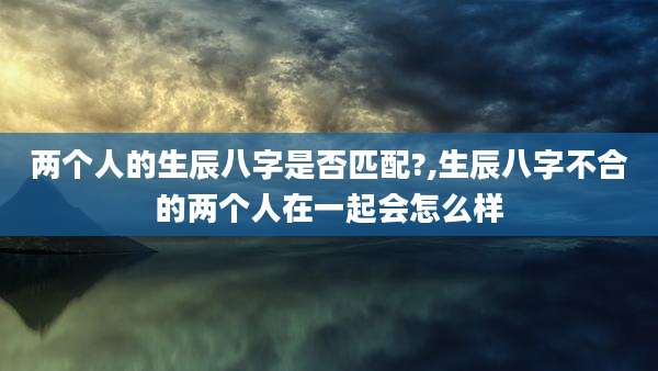 两个人的生辰八字是否匹配?,生辰八字不合的两个人在一起会怎么样