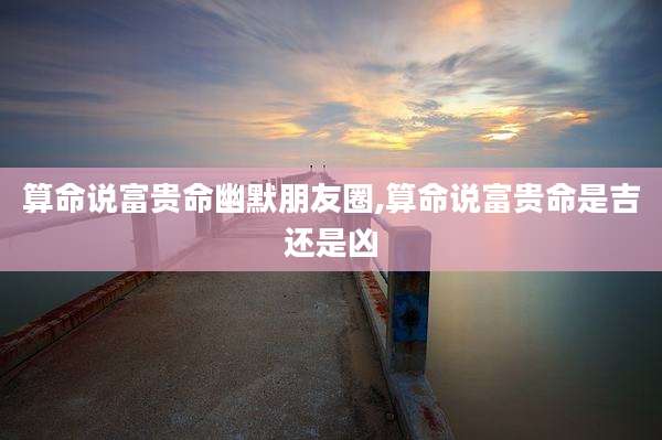 算命说富贵命幽默朋友圈,算命说富贵命是吉还是凶