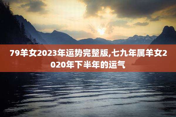 79羊女2023年运势完整版,七九年属羊女2020年下半年的运气