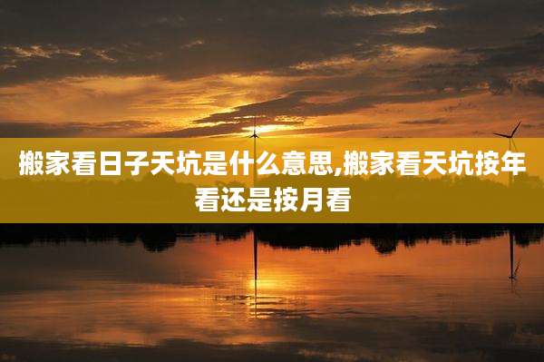 搬家看日子天坑是什么意思,搬家看天坑按年看还是按月看