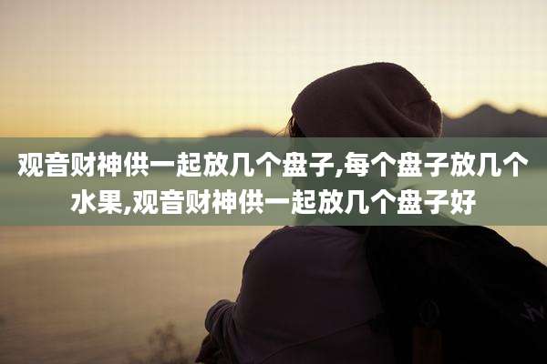 观音财神供一起放几个盘子,每个盘子放几个水果,观音财神供一起放几个盘子好