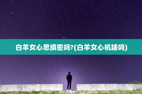 白羊女心思缜密吗?(白羊女心机婊吗)