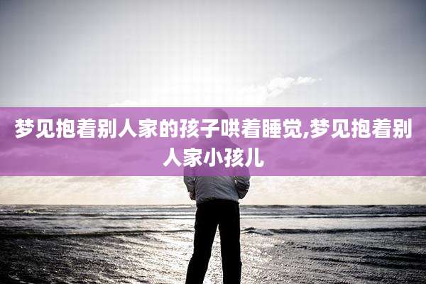 梦见抱着别人家的孩子哄着睡觉,梦见抱着别人家小孩儿