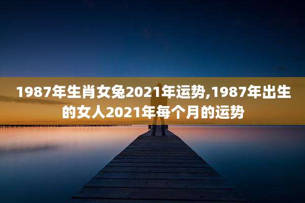 1987年生肖女兔2021年运势,1987年出生的女人2021年每个月的运势