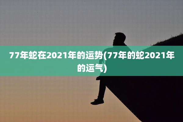 77年蛇在2021年的运势(77年的蛇2021年的运气)