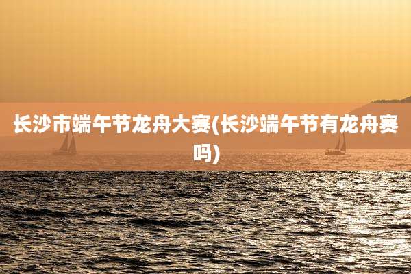 长沙市端午节龙舟大赛(长沙端午节有龙舟赛吗)