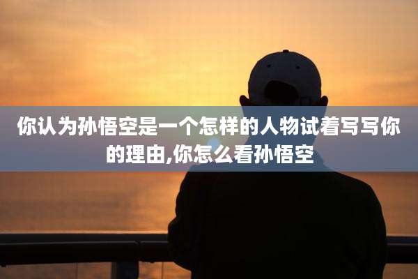 你认为孙悟空是一个怎样的人物试着写写你的理由,你怎么看孙悟空