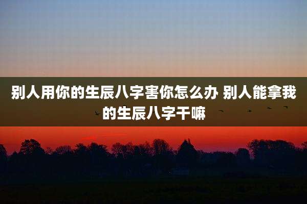 别人用你的生辰八字害你怎么办 别人能拿我的生辰八字干嘛
